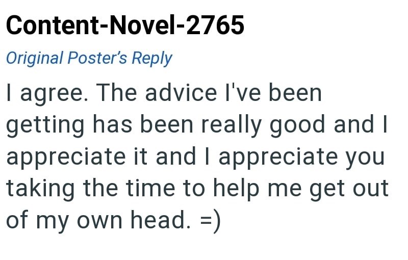 Content-Novel-2765 Original Poster's Reply I agree. The advice I've been getting has been really good and I appreciate it and I appreciate you taking the time to help me get out of my own head.