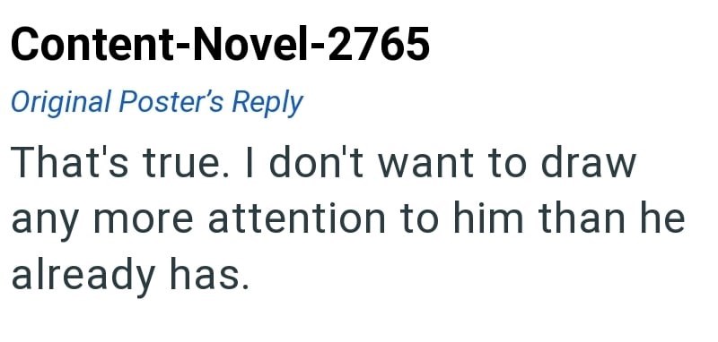 Content-Novel-2765 Original Poster's Reply That's true. I don't want to draw any more attention to him than he already has.
