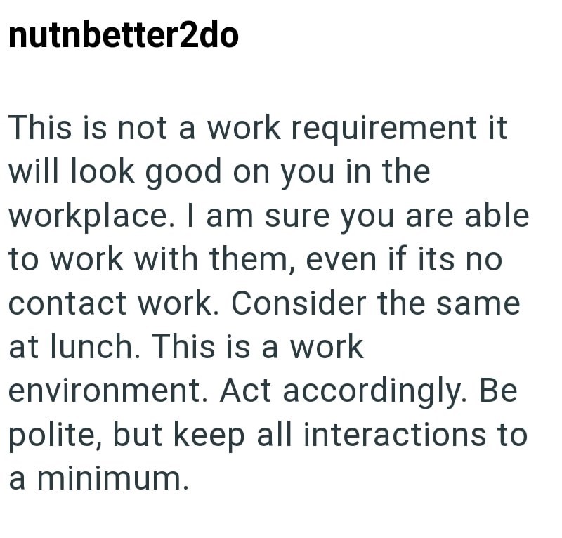 nutnbetter2do This is not a work requirement it will look good on you in the workplace. I am sure you are able to work with them, even if its no contact work. Consider the same at lunch. This is a work environment. Act accordingly. Be polite, but keep all interactions to a minimum.