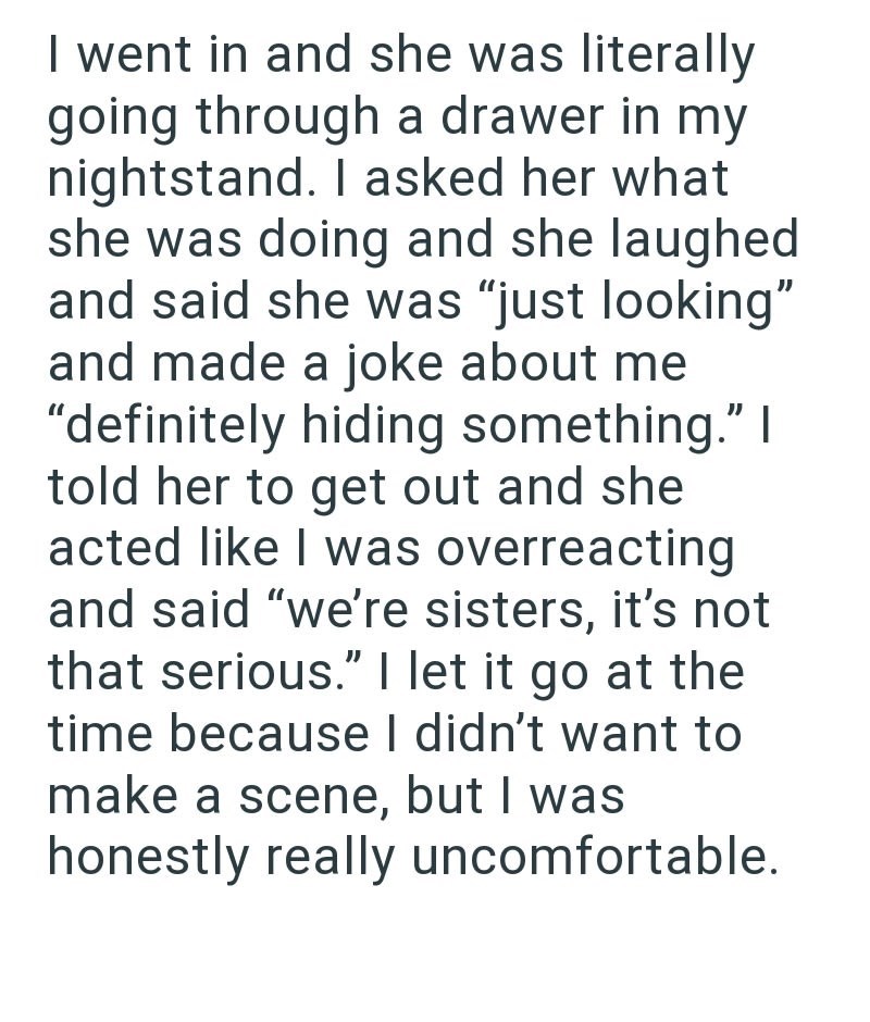 I went in and she was literally going through a drawer in my nightstand. I asked her what she was doing and she laughed and said she was "just looking" and made a joke about me "definitely hiding something." I told her to get out and she acted like I was overreacting and said "we're sisters, it's not that serious." I let it go at the time because I didn't want to make a scene, but I was honestly really uncomfortable.