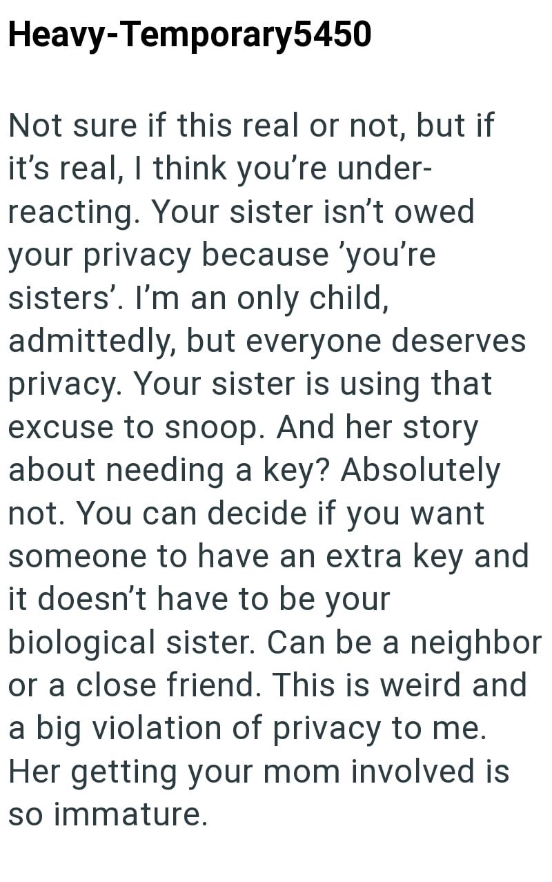 Heavy-Temporary5450 Not sure if this real or not, but if it's real, I think you're under- reacting. Your sister isn't owed your privacy because 'you're sisters'. I'm an only child, admittedly, but everyone deserves privacy. Your sister is using that excuse to snoop. And her story about needing a key? Absolutely not. You can decide if you want someone to have an extra key and it doesn't have to be your biological sister. Can be a neighbor or a close friend. This is weird and a big violation of pr