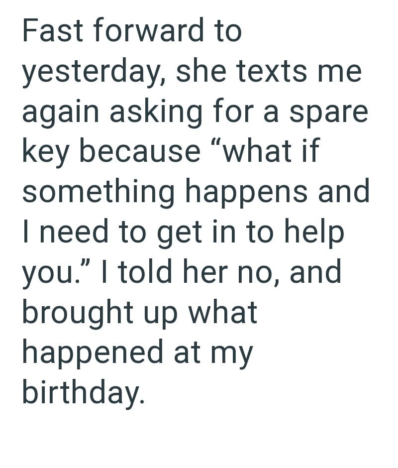 Fast forward to yesterday, she texts me again asking for a spare key because "what if something happens and I need to get in to help you." I told her no, and brought up what happened at my birthday.