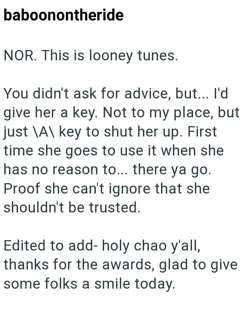 baboonontheride NOR. This is looney tunes. You didn't ask for advice, but... I'd give her a key. Not to my place, but just \A\ key to shut her up. First time she goes to use it when she has no reason to... there ya go. Proof she can't ignore that she shouldn't be trusted. Edited to add- holy chao y'all, thanks for the awards, glad to give some folks a smile today.