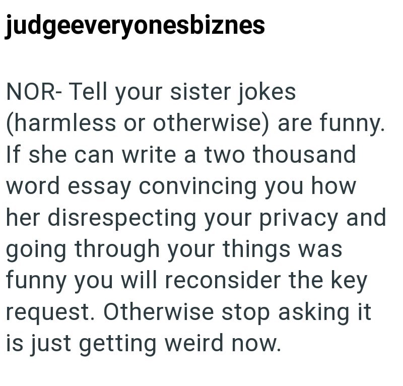 judgeeveryonesbiznes NOR- Tell your sister jokes (harmless or otherwise) are funny. If she can write a two thousand word essay convincing you how her disrespecting your privacy and going through your things was funny you will reconsider the key request. Otherwise stop asking it is just getting weird now.