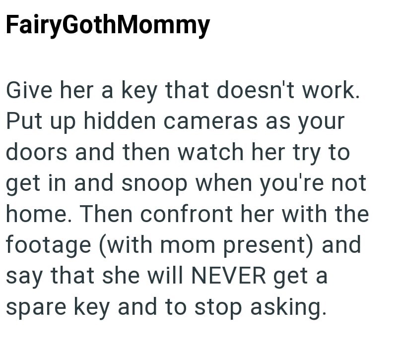 FairyGothMommy Give her a key that doesn't work. Put up hidden cameras as your doors and then watch her try to get in and snoop when you're not home. Then confront her with the footage (with mom present) and say that she will NEVER get a spare key and to stop asking.