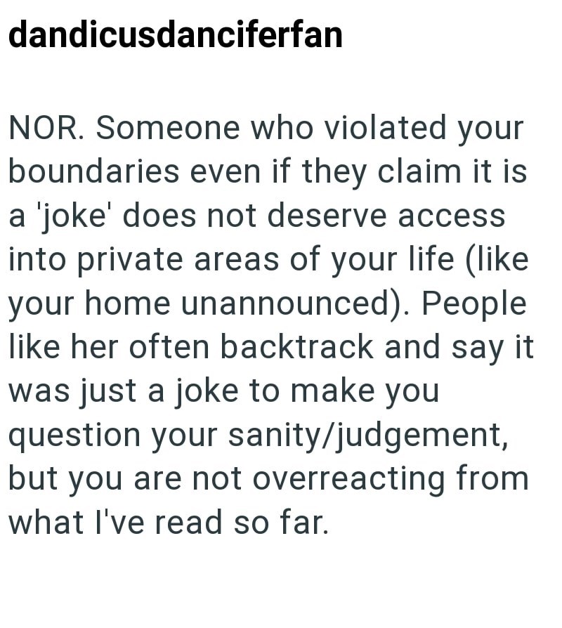 dandicusdanciferfan NOR. Someone who violated your boundaries even if they claim it is a 'joke' does not deserve access into private areas of your life (like your home unannounced). People like her often backtrack and say it was just a joke to make you question your sanity/judgement, but you are not overreacting from what I've read so far.