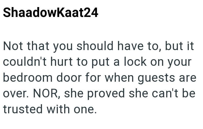 ShaadowKaat24 Not that you should have to, but it couldn't hurt to put a lock on your bedroom door for when guests are over. NOR, she proved she can't be trusted with one.
