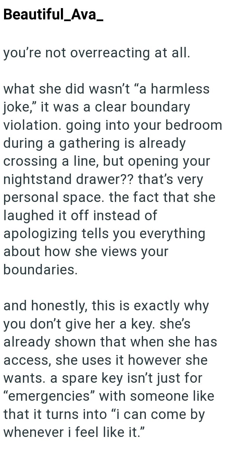 Beautiful_Ava_ you're not overreacting at all. what she did wasn't "a harmless joke," it was a clear boundary violation. going into your bedroom during a gathering is already crossing a line, but opening your nightstand drawer?? that's very personal space. the fact that she laughed it off instead of apologizing tells you everything about how she views your boundaries. and honestly, this is exactly why you don't give her a key. she's already shown that when she has access, she uses it however she
