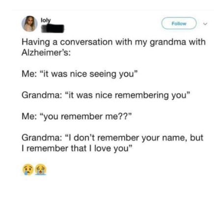 loly Follow Having a conversation with my grandma with Alzheimer's: Me: "it was nice seeing you" Grandma: "it was nice remembering you" Me: "you remember me??" Grandma: "I don't remember your name, but I remember that I love you"