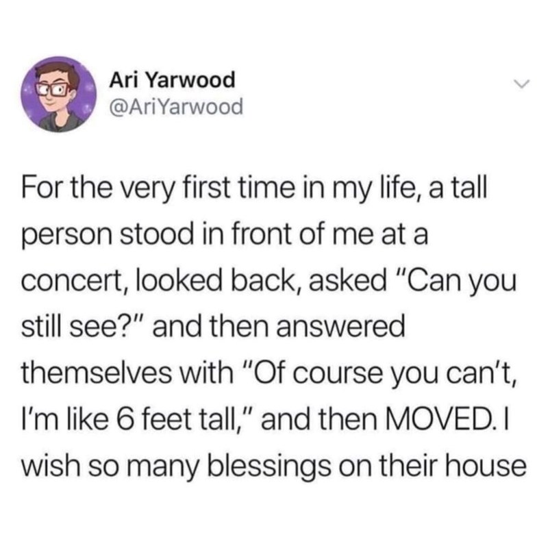 Ari Yarwood @AriYarwood For the very first time in my life, a tall person stood in front of me at a concert, looked back, asked "Can you still see?" and then answered themselves with "Of course you can't, I'm like 6 feet tall," and then MOVED. I wish so many blessings on their house