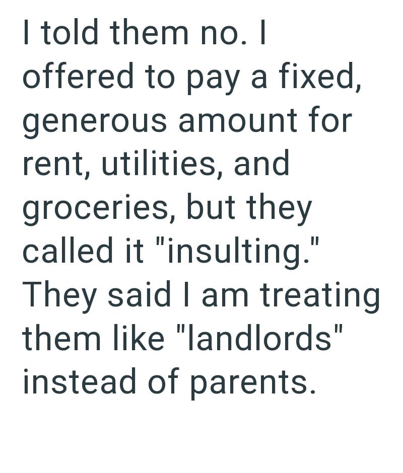 I told them no. I offered to pay a fixed, generous amount for rent, utilities, and groceries, but they called it "insulting." They said I am treating them like "landlords" instead of parents.