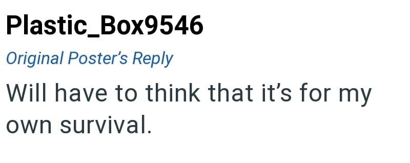 Plastic_Box9546 Original Poster's Reply Will have to think that it's for my own survival.