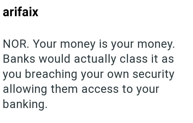 arifaix NOR. Your money is your money. Banks would actually class it as you breaching your own security allowing them access to your banking.