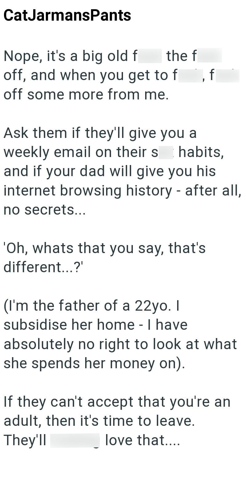 CatJarmansPants the f Nope, it's a big old f off, and when you get to f off some more from me. Ask them if they'll give you a weekly email on their s , f habits, and if your dad will give you his internet browsing history - after all, no secrets... 'Oh, whats that you say, that's different...?' (I'm the father of a 22yo. I subsidise her home - I have absolutely no right to look at what she spends her money on). If they can't accept that you're an adult, then it's time to leave. They'll love that
