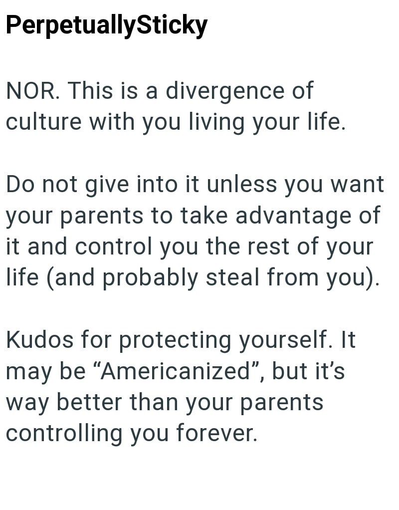 PerpetuallySticky NOR. This is a divergence of culture with you living your life. Do not give into it unless you want your parents to take advantage of it and control you the rest of your life (and probably steal from you). Kudos for protecting yourself. It may be "Americanized", but it's way better than your parents controlling you forever.