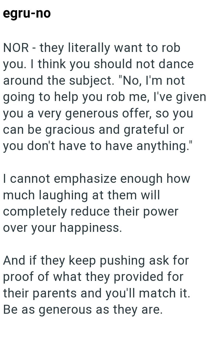 egru-no NOR - they literally want to rob you. I think you should not dance around the subject. "No, I'm not going to help you rob me, I've given you a very generous offer, so you can be gracious and grateful or you don't have to have anything." I cannot emphasize enough how much laughing at them will completely reduce their power over your happiness. And if they keep pushing ask for proof of what they provided for their parents and you'll match it. Be as generous as they are.