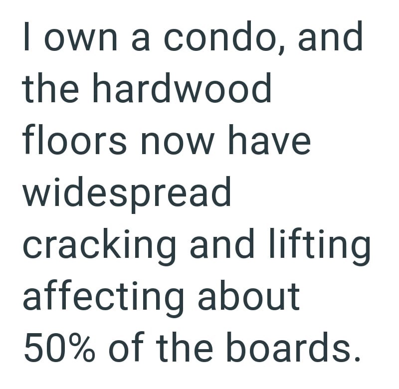 I own a condo, and the hardwood floors now have widespread cracking and lifting affecting about 50% of the boards.