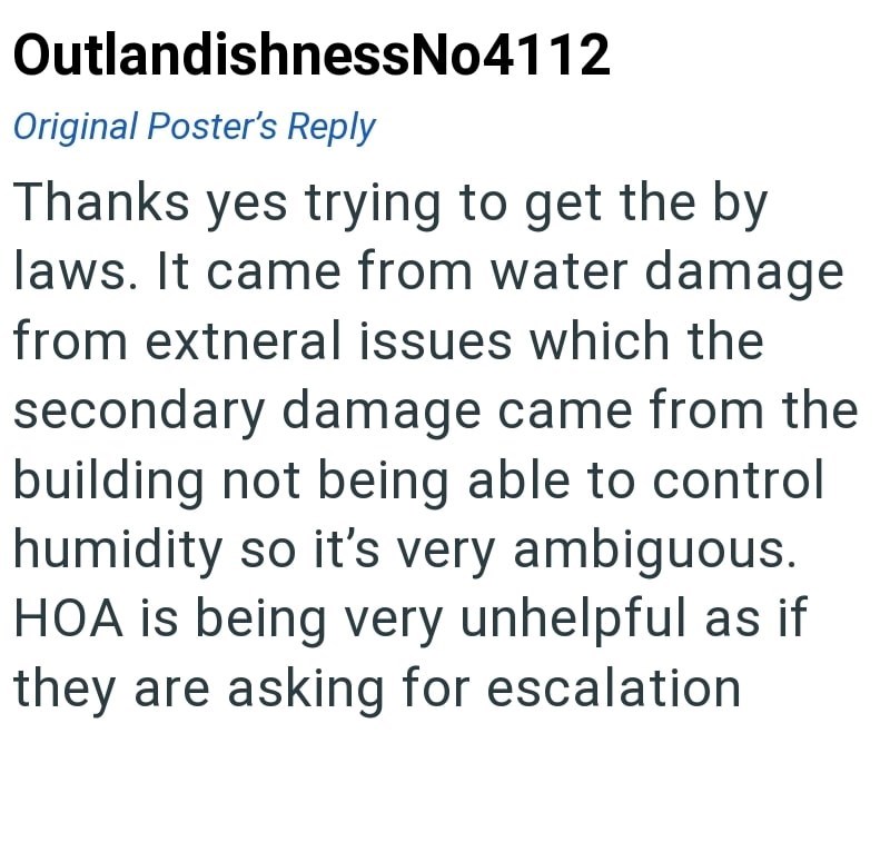 OutlandishnessNo4112 Original Poster's Reply Thanks yes trying to get the by laws. It came from water damage from extneral issues which the secondary damage came from the building not being able to control humidity so it's very ambiguous. HOA is being very unhelpful as if they are asking for escalation