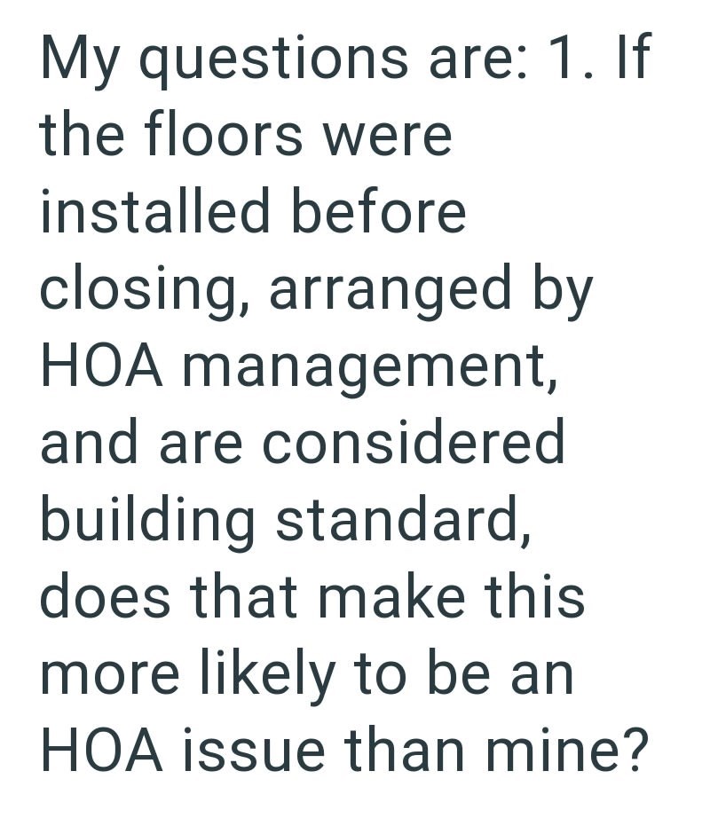 My questions are: 1. If the floors were installed before closing, arranged by HOA management, and are considered building standard, does that make this more likely to be an HOA issue than mine?