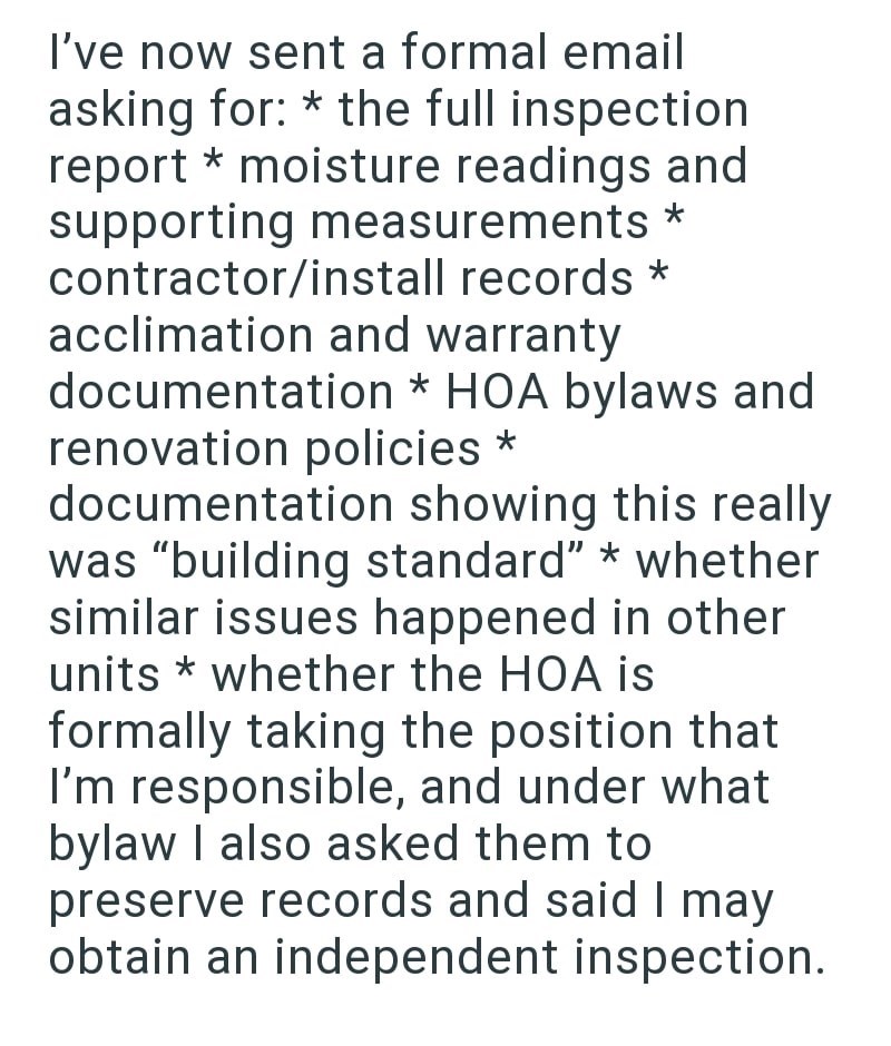 I've now sent a formal email asking for: * the full inspection report * moisture readings and supporting measurements * contractor/install records * acclimation and warranty documentation * HOA bylaws and renovation policies * documentation showing this really was "building standard" * whether similar issues happened in other units whether the HOA is * formally taking the position that I'm responsible, and under what bylaw I also asked them to preserve records and said I may obtain an independen