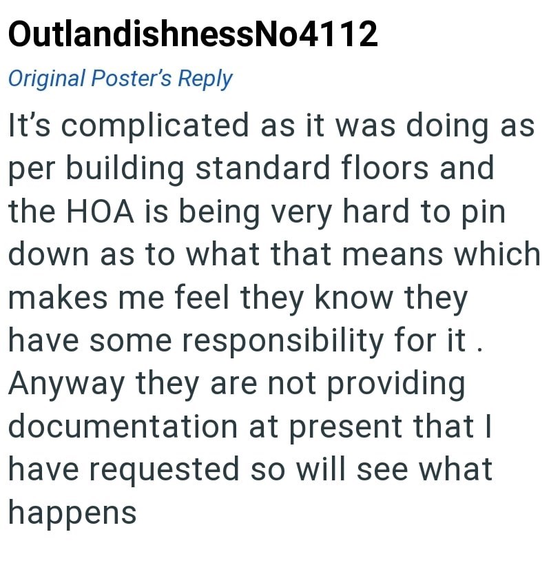 OutlandishnessNo4112 Original Poster's Reply It's complicated as it was doing as per building standard floors and the HOA is being very hard to pin down as to what that means which makes me feel they know they have some responsibility for it. Anyway they are not providing documentation at present that I have requested so will see what happens