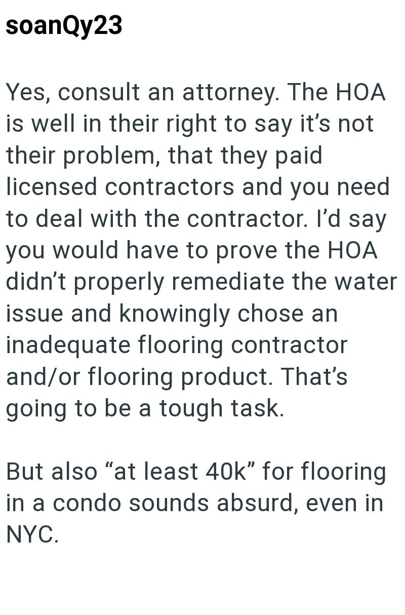 soanQy23 Yes, consult an attorney. The HOA is well in their right to say it's not their problem, that they paid. licensed contractors and you need to deal with the contractor. I'd say you would have to prove the HOA didn't properly remediate the water issue and knowingly chose an inadequate flooring contractor and/or flooring product. That's going to be a tough task. But also "at least 40k" for flooring in a condo sounds absurd, even in NYC.