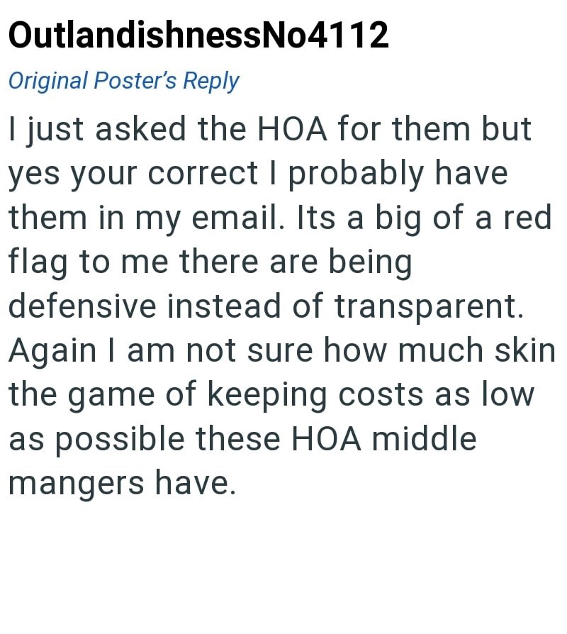 OutlandishnessNo4112 Original Poster's Reply I just asked the HOA for them but yes your correct I probably have them in my email. Its a big of a red flag to me there are being defensive instead of transparent. Again I am not sure how much skin the game of keeping costs as low as possible these HOA middle mangers have.