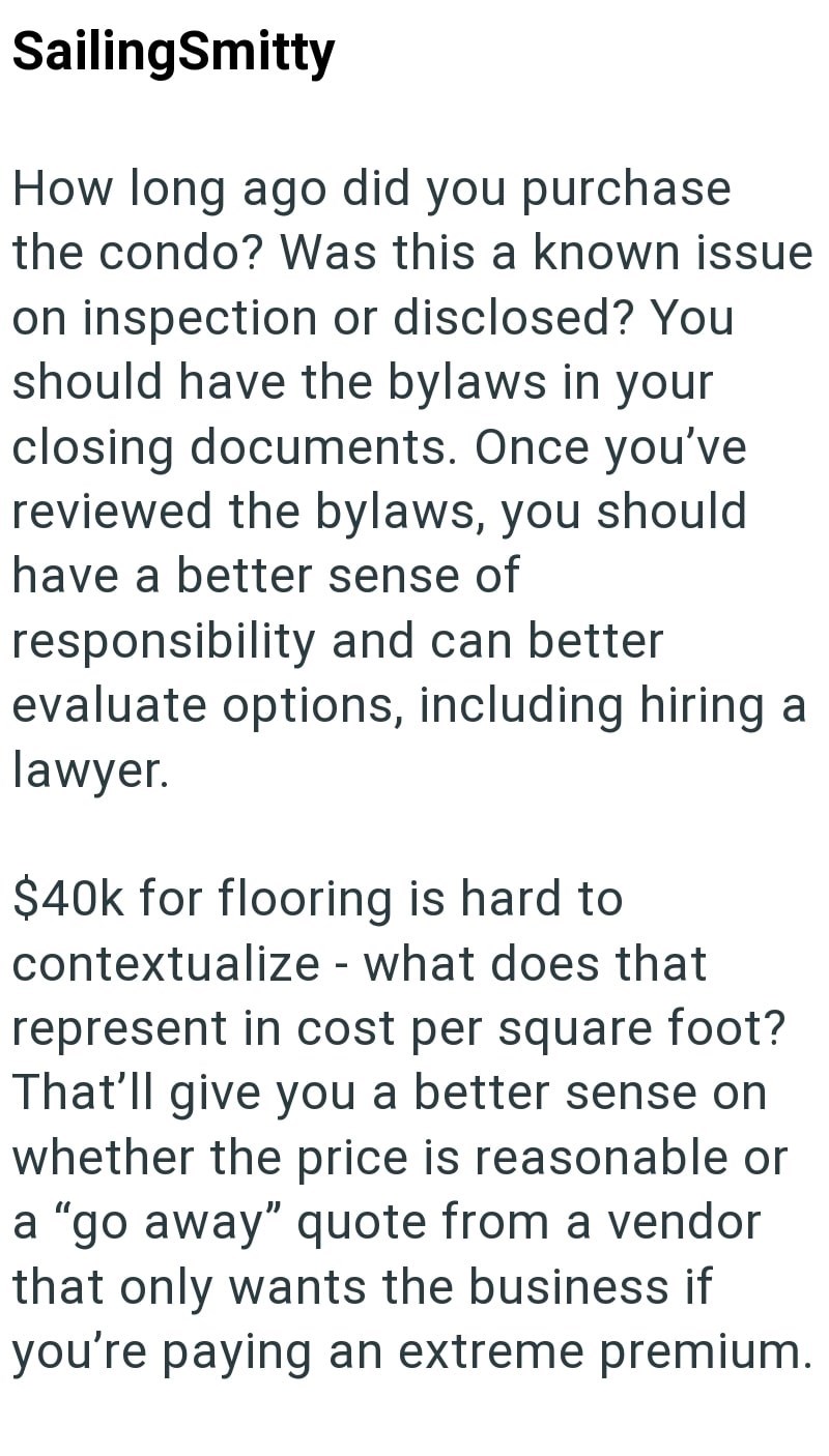 SailingSmitty How long ago did you purchase the condo? Was this a known issue on inspection or disclosed? You should have the bylaws in your closing documents. Once you've reviewed the bylaws, you should have a better sense of responsibility and can better evaluate options, including hiring a lawyer. $40k for flooring is hard to contextualize what does that - represent in cost per square foot? That'll give you a better sense on whether the price is reasonable or a "go away" quote from a vendor t