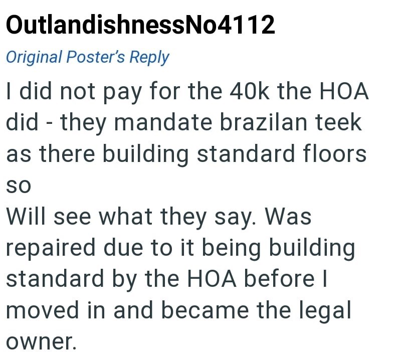 OutlandishnessNo4112 Original Poster's Reply I did not pay for the 40k the HOA did they mandate brazilan teek - as there building standard floors SO Will see what they say. Was repaired due to it being building standard by the HOA before I moved in and became the legal owner.