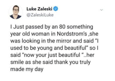 year Luke Zaleski @ZaleskiLuke I Just passed by an 80 something old woman in Nordstrom's,she was looking in the mirror and said "I used to be young and beautiful" so I said "now your just beautiful "..her smile as she said thank you truly made my day