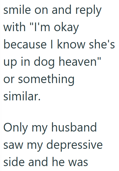 smile on and reply with "I'm okay because I know she's up in dog heaven" or something similar. Only my husband saw my depressive side and he was