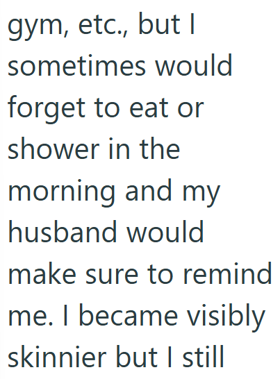 gym, etc., but I sometimes would forget to eat or shower in the morning and my husband would make sure to remind me. I became visibly skinnier but I still
