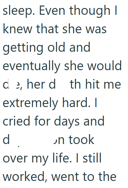 sleep. Even though I knew that she was getting old and eventually she would de, her d th hit me extremely hard. I cried for days and d. on took over my life. I still worked, went to the