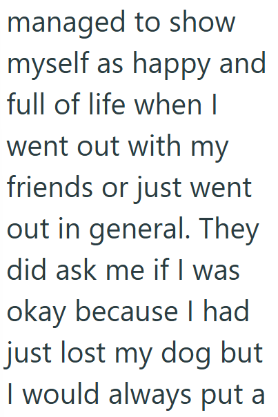 managed to show myself as happy and full of life when I went out with my friends or just went out in general. They did ask me if I was okay because I had just lost my dog but I would always put a