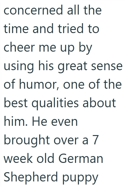 concerned all the time and tried to cheer me up by using his great sense of humor, one of the best qualities about him. He even brought over a 7 week old German Shepherd puppy