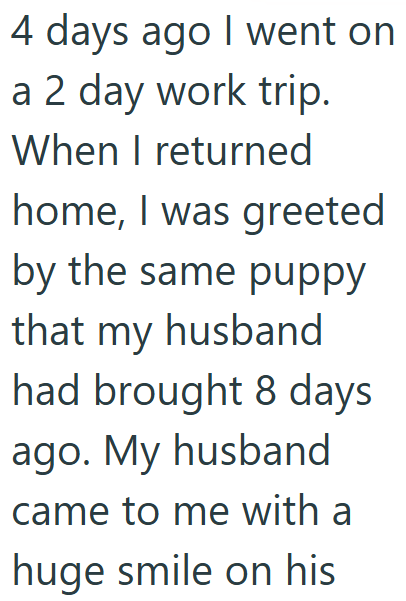 4 days ago I went on a 2 day work trip. When I returned home, I was greeted by the same puppy that my husband had brought 8 days ago. My husband came to me with a huge smile on his