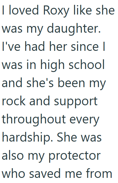 I loved Roxy like she was my daughter. I've had her since I was in high school and she's been my rock and support throughout every hardship. She was also my protector who saved me from