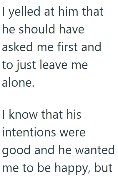 I yelled at him that he should have asked me first and to just leave me alone. I know that his intentions were good and he wanted me to be happy, but