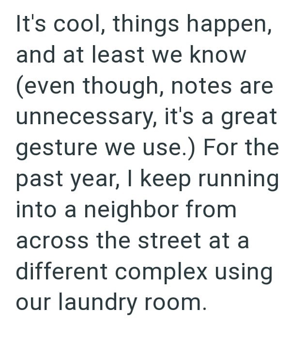 It's cool, things happen, and at least we know (even though, notes are unnecessary, it's a great gesture we use.) For the past year, I keep running into a neighbor from across the street at a different complex using our laundry room.