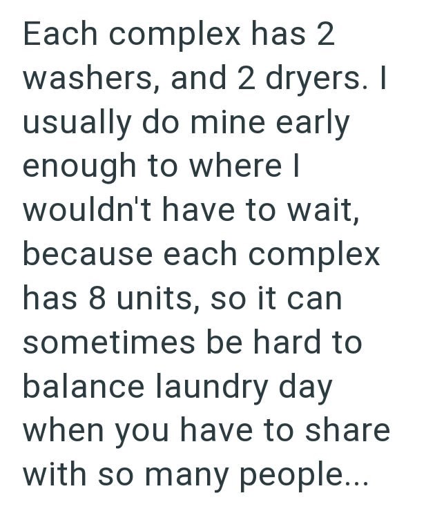 Each complex has 2 washers, and 2 dryers. I usually do mine early enough to where I wouldn't have to wait, because each complex has 8 units, so it can sometimes be hard to balance laundry day when you have to share with so many people...