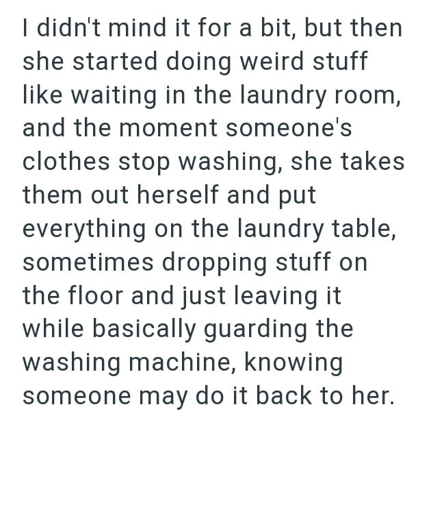 I didn't mind it for a bit, but then she started doing weird stuff like waiting in the laundry room, and the moment someone's clothes stop washing, she takes them out herself and put everything on the laundry table, sometimes dropping stuff on the floor and just leaving it while basically guarding the washing machine, knowing someone may do it back to her.