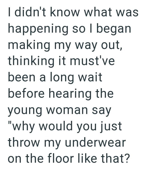I didn't know what was happening so I began making my way out, thinking it must've been a long wait before hearing the young woman say "why would you just throw my underwear on the floor like that?