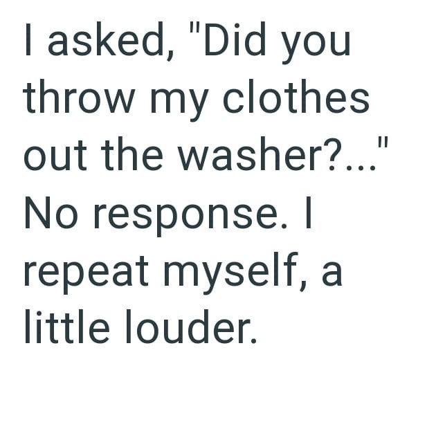 I asked, "Did you throw my clothes out the washer?..." No response. I repeat myself, a little louder.