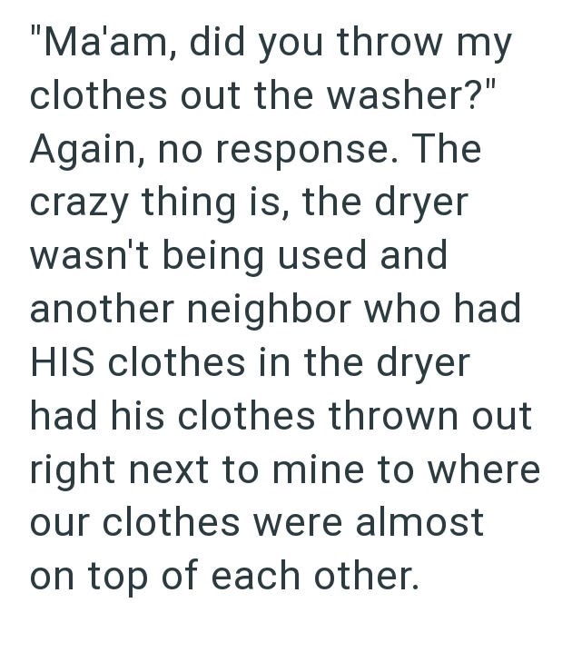 "Ma'am, did you throw my clothes out the washer?" Again, no response. The crazy thing is, the dryer wasn't being used and another neighbor who had HIS clothes in the dryer had his clothes thrown out right next to mine to where our clothes were almost on top of each other.