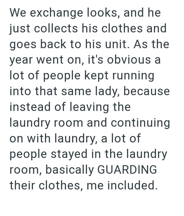 We exchange looks, and he just collects his clothes and goes back to his unit. As the year went on, it's obvious a lot of people kept running into that same lady, because instead of leaving the laundry room and continuing on with laundry, a lot of people stayed in the laundry room, basically GUARDING their clothes, me included.