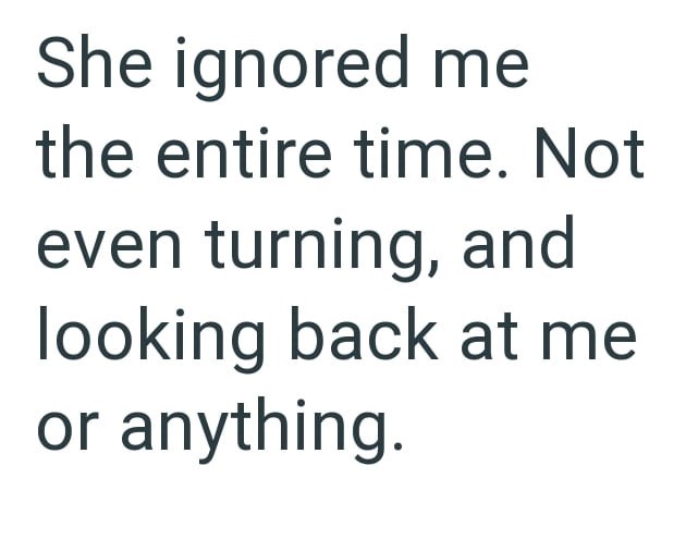 She ignored me the entire time. Not even turning, and looking back at me or anything.