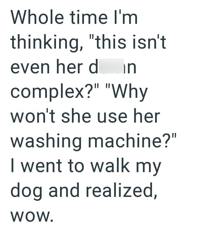 Whole time I'm thinking, "this isn't even her din complex?" "Why won't she use her washing machine?" I went to walk my dog and realized, WOW.