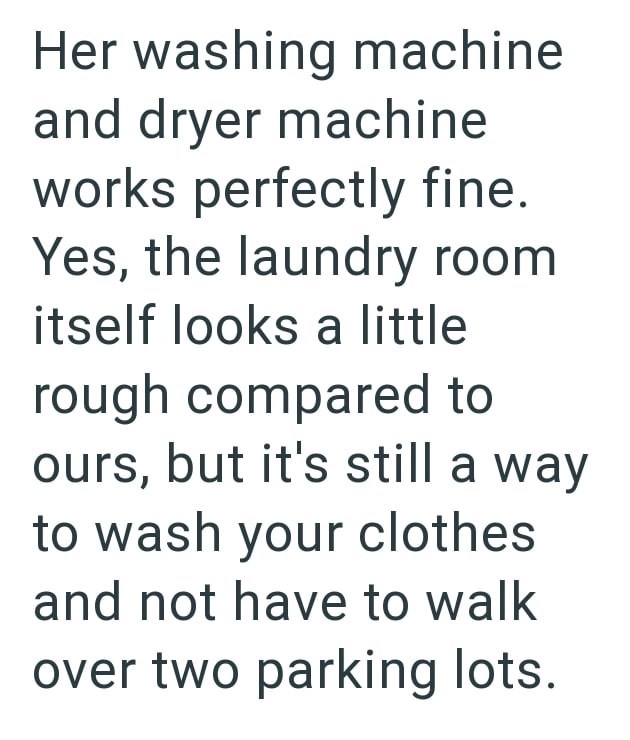 Her washing machine and dryer machine works perfectly fine. Yes, the laundry room itself looks a little rough compared to ours, but it's still a way to wash your clothes and not have to walk over two parking lots.