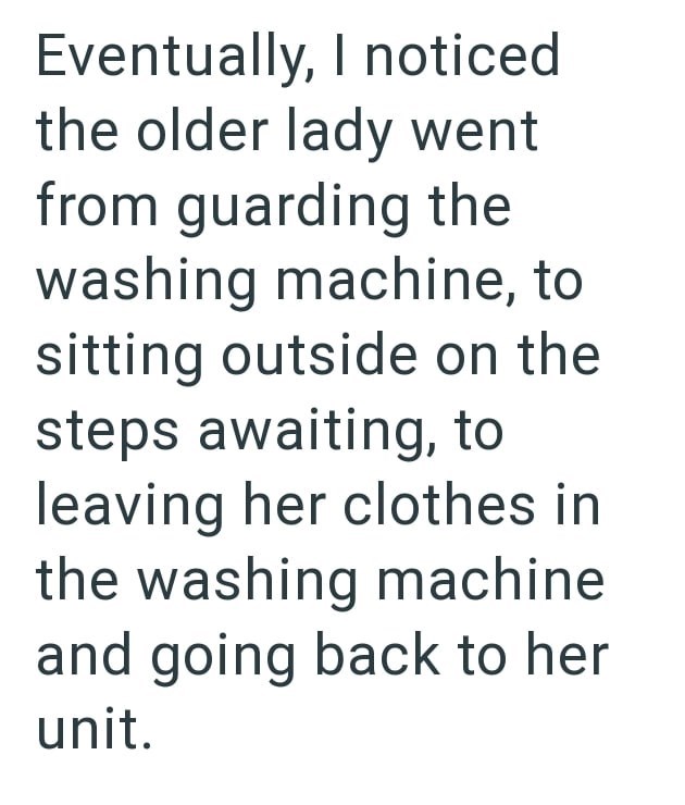Eventually, I noticed the older lady went from guarding the washing machine, to sitting outside on the steps awaiting, to leaving her clothes in the washing machine and going back to her unit.