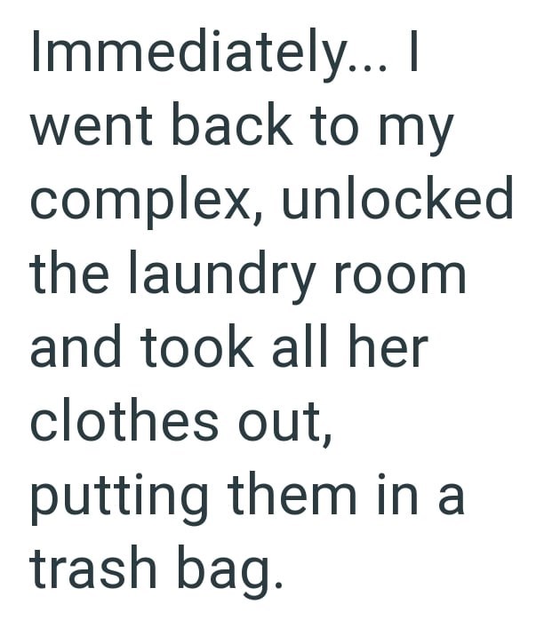 Immediately... I went back to my complex, unlocked the laundry room and took all her clothes out, putting them in a trash bag.